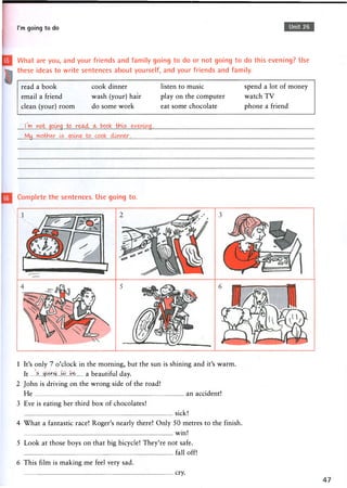 I'm going to do Unit 26
What are you, and your friends and family going to do or not going to do this evening? Use
these ideas to write sentences about yourself, and your friends and family.
read a book cook dinner listen to music spend a lot of money
email a friend wash (your) hair play on the computer watch T V
clean (your) room do some work eat some chocolate phone a friend
.!..DO....>r?P.t. 3pung to re^ul. a- book tHLs
My..
Complete the sentences. Use going to.
1 It's only 7 o'clock in the morning, but the sun is shining and it's warm.
It a beautiful day.
2 John is driving on the wrong side of the road!
He an accident!
3 Eve is eating her third box of chocolates!
sick!
4 What a fantastic race! Roger's nearly there! Only 50 metres to the finish.
win!
5 Look at those boys on that big bicycle! They're not safe.
fall off!
6 This film is making me feel very sad.
cry.
 