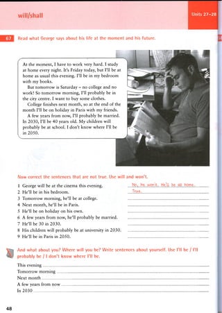 Units 27-28
At the moment, I have to work very hard. I study
at home every night. It's Friday today, but I'll be at
home as usual this evening. I'll be in my bedroom
with my books.
But tomorrow is Saturday - no college and no
work! So tomorrow morning, I'll probably be in
the city centre. I want to buy some clothes.
College finishes next month, so at the end of the
month I'll be on holiday in Paris with my friends.
A few years from now, I'll probably be married.
In 2030, I'll be 40 years old. My children will
probably be at school. I don't know where I'll be
in 2050.
will/shall
Read what George says about his life at the moment and his future.
Now correct the sentences that are not true. Use will and won't.
1 George will be at the cinema this evening. t.... HeU...be.home.
2 He'll be in his bedroom. .1™$.-.
3 Tomorrow morning, he'll be at college.
4 Next month, he'll be in Paris.
5 He'll be on holiday on his own.
6 A few years from now, he'll probably be married.
7 He'll be 30 in 2030.
8 His children will probably be at university in 2030
9 He'll be in Paris in 2050.
And what about you? Where will you be? Write sentences about yourself. Use I'll be / I'll
probably be / I don't know where I'll be.
This evening
Tomorrow morning
Next month
A few years from now
In 2030
48
 