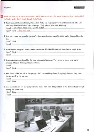 will/shall g8nnc»w.m
What do you say in these situations? Write two sentences for each situation. Use I think I'll /
he'll etc. and I don't think they'll / she'll etc.
1 Your favourite baseball team, the Milton Reds, are playing very well at the moment. The last
time they were beaten was two years ago. They have a match on Saturday.
I think
I don't think
2 You have to go out tonight, but you've hurt your foot so it's difficult to walk. You could go by
car.
I don't think
I think
3 Your brother has got a history exam tomorrow. He likes history and he's done a lot of work.
I don't think
I think
4 Your grandparents don't like the cold winters in Scotland. They want to move to a warm
country. They're thinking about Australia.
I think
I don't think
5 Kim doesn't like her job at the garage. She's been talking about changing jobs for a long time,
but she's still at the garage.
I think
I don't think
6 Jana wants to sell her old computer and buy a new one. The problem is she doesn't have enough
money for a new one.
I don't think
I think
 