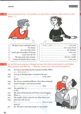 will/shall Units 27-28
Carol's grandmother has a few problems, so Carol offers to help her. Write sentences with
Shall I ... ?
Oh dear! I can't read Jane's letter.
I'm thirsty.
It's a bit cold in here.
I can't open this packet of biscuits.
I can't hear the TV.
The dog needs some exercise.
I think the kitchen floor is dirty.
Shalt I it to you? ^
you a cup of tea?
the window?
it for you?
it up?
him for a walk?
it for you?
Joe and Phil went camping in Portugal last year. Now they're planning their next holiday.
Write questions with Shall we ... ? Read the answers first, then write the questions.
JOE:
PHIL:
JOE:
PHIL:
JOE:
PHIL:
JOE:
PHIL:
JOE:
PHIL:
JOE:
It's time to start planning this summer's holiday. Where
(1) s H ^ w e g o ?
Let's go to Portugal again. I enjoyed it last year.
(2) in the same
hotel?
No, let's try something different. How about camping?
Great! I bought a new tent last month.
(3) that?
Yes, good idea. (4)
or fly?
Oh, drive I think because we'll have a lot of luggage.
When (5) ?
The middle of July is best for me. How about you?
July's fine with me too.
(6) Tony to come
with us?
No. The tent is only big enough for two people!
50
 