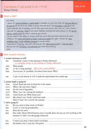 Units 25-28I am doing / 1 am going to do / I'll do
(future forms)
Which is right?
Hi Marte
I tenow (1) you're working / -you'll worte In Sweden InJune, but what (2) are you dotng /
do you do for the first two weetes IvyJuly ? H-fli/vnah and ( (3) are going / will go to the
Czech Republic for a holiday, and we want you avid Sue to come with us! ( don't think
tfaviAah (4) will -fly / files to the Czech Republic, because she hates places, so (s) are we
going / shall we go by train? What 0(0 you think?
We can spend a few days In Prague and then go to the mountain area and do some
walking. (<£•) we're not going to camp / we won't camp this year. 1 think (7^) we'll
probably stay / we're probably staying In sm.aU hotels.
C00d plans? Anyway, H-annah's calling me. (?) We're going to have / we will have
dinner but i°j) I'll phone / I'm phoning you laterthls evening,
j a c k
Write complete sentences.
1 present continuous or will}
JIM: everybody / come / to the meeting on Friday afternoon?
. ! . 5 . . . . e y . ^ y . . . 9 . . . . . . . . . ' T ? 9 . . . . 9 V - . . . . ^ { ^ W P P . Y ) . l .
PAM: M o s t people.
JIM: it / be / a long meeting?
PAM: I'm not sure. It / probably / be /about three hours. Why?
JIM: I / go / to the dentist at 5.30. I made the appointment two weeks ago.
2 present simple or going to?
TOM: Great! That's the end of school for a few weeks.
LUCY: When / the next term / begin?
TOM: On the 3rd of September.
LUCY: What / you / do / during the holidays?
TOM: I don't know yet. What about you?
LUCY: M y school / not / finish / until n e x t w e e k
Then I / look / for a job for the summer.
3 will or going to?
VAL: Do you want to play tennis on Friday?
BEN: I can't. I / visit m y g r a n d m o t h e r .
VAL: Does she live near?
BEN: Not really. About 100 kilometres away. I usually drive, but my car isn't working at the
moment. I / take / it to the garage tomorrow.
VAL: I / lend / you mine. I don't need it on Friday.
BEN: Oh thanks a lot. I / pay for / the petrol
51
 