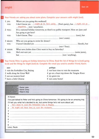 might
Your friends are asking you about some plans. Complete your answers with might (not).
1 JOE: Where are you going this weekend?
YOU: I don't k n o w yet Jfi..to„ (Tim's party), but
WWhyrz (not / anywhere).
2 PAUL: It's a national holiday tomorrow, so there's no public transport. How are Jane and
Sue going to get here?
YOU: I don't know. T h e y (taxi), but
(not / come).
3 HELEN: Who are you going to invite for dinner?
YOU: I haven't decided yet (Sarah), but
(not / Tony).
4 SARAH: What new clothes does Clare want to buy on Saturday?
YOU: She's not sure yet (some jeans),
but (not / anything).
Your friend, Peter, is going on holiday tomorrow to China. Read the list of things he is (not) going
to do and the things he might (not) do. Complete the email you send to another friend, Karen.
sure
1 visit the Forbidden City, Beijing
3 walk along the Great Wall
5 not eat western food
7 learn a little Chinese
perhaps
2 not have time to visit the museums
4 go on a boat trip down the Yangtse River
6 try green tea
8 not come home!
From: Paula Lees
To: Karen Grey
Subject: Peter's trip
Hi Karen
I've just talked to Peter and he's going to China tomorrow. It's going to be an amazing trip.
I'll tell you what he's decided to do, but some things he's not sure about yet.
1 He's cjouag bo visit t h e Forbulcl&n Ciiy m Be^mg.
2 trf re? hr?.^ryi?-. - ^ i d n ? y k ^ r i^r?.^ nr?.vs ry?.
3
4
5
6
7
8
Love, Paula
53
 