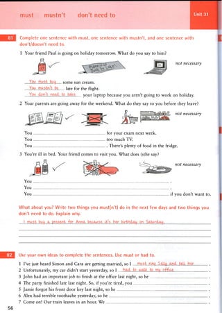 must mustn't don't need to Unit 31
Complete one sentence with must, one sentence with mustn't, and one sentence with
don't/doesn't need to.
1 Your friend Paul is going on holiday tomorrow. What do you say to him?
not necessary
You ..roust.buy some sun cream.
You ..wustni..be l a t e for the flight.
your laptop because you aren't going to work on holiday.
2 Your parents are going away for the weekend. What do they say to you before they leave?
pTTTTTTiTTTTin^^-^MIL not necessary
You for your exam next week.
You too much TV.
You There's plenty of food in the fridge.
3 You're ill in bed. Your friend comes to visit you. What does (s)he say?
not necessary
You
You
You if you don't want to.
What about you? Write two things you must(n't) do in the next few days and two things you
don't need to do. Explain why.
!...mu5t..bwycL
Use your own ideas to complete the sentences. Use must or had to.
1 I've just heard Simon and Cara are getting married, so I mU.S.Lrk).<}..S
2 Unfortunately, my car didn't start yesterday, so I
3 John had an important job to finish at the office last night, so he
4 The party finished late last night. So, if you're tired, you
5 Jamie forgot his front door key last night, so he
6 Alex had terrible toothache yesterday, so he
7 Come on! Our train leaves in an hour. We
 
