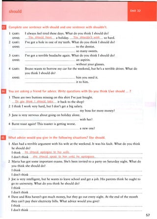 should
Complete one sentence with should and one sentence with shouldn't.
1 GARY: I always feel tired these days. What do you think I should do?
ANNE: s a holiday work s o hard.
2 GARY: I've got a hole in one of my'teeth. What do you think I should do?
ANNE: to the dentist.
so many sweets.
3 GARY: I've got a terrible headache again. What do you think I should do?
ANNE: an aspirin.
w i t h o u t y o u r glasses.
4 GARY: Bruno wants to borrow my car for the weekend, but he's a terrible driver. What do
you think I should do?
ANNE: him y o u need it.
it to him.
You are asking a friend for advice. Write questions with Do you think l/we should ... ?
1 There are two buttons missing on this shirt I've just bought.
Do...you... it back to the shop?
2 I think I work very hard, but I don't get a big salary.
my boss for more money?
3 Jane is very nervous about going on holiday alone.
with her?
4 Burnt toast again! This toaster is getting worse.
a new one?
What advice would you give in the following situations? Use should.
1 Alan had a terrible argument with his wife at the weekend. It was his fault. What do you think
he should do?
I think
I don't think
2 Maria has got some important exams. She's been invited to a party on Saturday night. What do
you think she should do?
I think
I don't think
3 Joe is very intelligent, but he wants to leave school and get a job. His parents think he ought to
go to university. What do you think he should do?
I think
I don't think
4 Dave and Rita haven't got much money, but they go out every night. At the end of the month
they can't pay their electricity bills. What advice would you give?
I think
I don't think
 