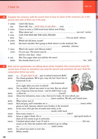I have to Unit 33
Complete the sentences with the correct form of have to. Some of the sentences are in the
present and some of them are in the past.
1 MARK: I don't like beans.
SUE: That's OK. You (eat)
2 DAVE: I have to write a 1,000-word story before next Friday.
JILL: What about me? one too? (write)
3 ANN: CAN YOU PASS M E THE SALT, PLEASE?
PETE: Y o u ! I ' m n o t deaf! (shout)
4 JOHN: Which job did Jenny accept?
RUTH: She hasn't decided. She's going to think about it at the weekend. She
yesterday, (choose)
5 GINA: What's the matter with Marcus today?
TONY: I'm not sure. The doctor says he in
bed for a few days, (stay)
6 JOE: Was Tina angry when you told her the news?
MARK: She already knew it, so I her. (tell)
Beth and her grandmother are talking about school. Complete their conversation using the
correct form of have to. Sometimes you need the present and sometimes the past. Read the
conversation before you write.
GRAN: (l) ( g o ) to school tomorrow, Beth?
BETH: No, thank goodness. We've got a day off, but I have lots of
homework to do.
(2) (do) homework
every night when you were at school?
GRAN: No, we didn't. School was easier in my time. But my school
was a long way from my house - and we didn't have a car.
BETH: (3) H o w far (travel)?
GRAN: About five kilometres, twice a day. And you're lucky. At your school, you
(4) (wear) uniform. We did, and I hated mine.
BETH: What colour was it?
GRAN: Red and grey, and I remember we (5) (wear) white
gloves as well. Anyway, where's your brother at the moment?
BETH: In his room. He's got lots of exams next week, so he
(6) (work) really hard.
GRAN: H o w m a n y e x a m s (7) (take)?
BETH: Seven or eight, I think. He (8) (get) good marks in
them all if he wants to go to university.
GRAN: I finished school w h e n I w a s 1 4 and (9) (do) a n y
exams at all. Only the students who wanted to go to college
(10) (take) exams.
BETH: So, school was easier in your day.
GRAN: M m m , maybe.
58
 