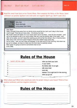 Unit 35Do this! Don't do that! Let's do this!
Read the email from Sally to her friend, Marie. Then complete the Rules of the House. Some
sentences are positive (go/turn etc.) and some are negative (don't go / don't come etc.).
From:
To:
Subject:
Sally Kerr
Marie Kennedy
Living away from home
jk. {
Dear Marie
Help! 1 thought living away from my family home would be fun, but 1 can't stay in this house
much longer. There are so many rules - it's driving me mad.
We mustn't leave the lights on in our rooms when we're not there - even for five minutes! - and
we're not allowed to eat in our rooms either. We can't use the kitchen after 10 at night - and
after we've eaten, we can't leave the washing-up until we feel like doing it. No, it must be done
after every meal. And we mustn't forget to throw the rubbish away every day.
As for music - well, we can't play any between 10 at night and 8 in the morning. And when we
go out to college, we have to make sure the front door is carefully locked.
Next week I'm going to look for somewhere else to live!
Love, Sally
jtk
•w .
Rules of the House
1 when you leave your room.
2 in your rooms.
3 the kitchen after 10 at night.
4 after every meal.
5 every day.
6 between 10 at night and 8 in the morning.
7 when you go out.
• ... w ,.. .. ^ ^
What about you? What rules would you write for people living in your house? Think of two
positive sentences and two negative sentences.
Rules of the House
 