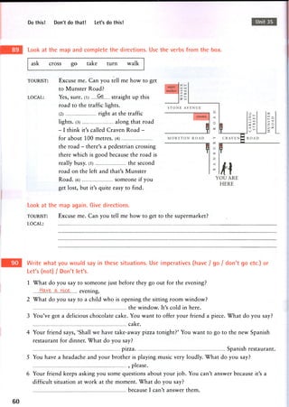 Do this! Don't do that! Let's do this! Unit 35
Look at the map and complete the directions. Use the verbs from the box.
ask cross -go^ take turn walk
TOURIST:
LOCAL:
Excuse me. Can you tell me how to get
to Munster Road?
Yes, sure, (l) Q.9. straight up this
road to the traffic lights.
(2) right at the traffic
lights. (3) along that road
- I think it's called Craven Road -
for about 100 metres. (4)
the road - there's a pedestrian crossing
there which is good because the road is
really busy. (5) the second
road on the left and that's Munster
Road. (6) someone if you
get lost, but it's quite easy to find.
Look at the map again. Give directions.
TOURIST: Excuse me. Can you tell me how to get to the supermarket?
LOCAL:
Write what you would say in these situations. Use imperatives (have / go / don't go etc.) or
Let's (not) / Don't let's.
1 What do you say to someone just before they go out for the evening?
H<xye JL nice evening.
2 What do you say to a child who is opening the sitting room window?
the window. It's cold in here.
3 You've got a delicious chocolate cake. You want to offer your friend a piece. What do you say?
cake.
4 Your friend says, 'Shall we have take-away pizza tonight?' You want to go to the new Spanish
restaurant for dinner. What do you say?
pizza Spanish restaurant.
5 You have a headache and your brother is playing music very loudly. What do you say?
, please.
6 Your friend keeps asking you some questions about your job. You can't answer because it's a
difficult situation at work at the moment. What do you say?
because I can't answer them.
60
 