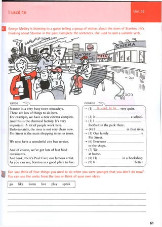 I used to
George Medley is listening to a guide telling a group of visitors about the town of Stanton. He's
thinking about Stanton in the past. Complete the sentences. Use used to and a suitable verb.
GUIDE GEORGE
Stanton is a very busy town nowadays.
There are lots of things to do here.
For example, we have a new cinema complex.
And this is the chemical factory. It's very
important. A lot of people work here.
Unfortunately, the river is not very clean now.
Pitt Street is the main shopping street in town.
We now have a wonderful city bus service.
And of course, we've got lots of fast food
restaurants.
And look, there's Paul Carr, our famous artist.
As you can see, Stanton is a good place to live.
(1 ) to ...be very quiet.
(2) It a school.
- ( 3 ) 1
football in the park there.
(4) I in that river.
(5) Our family in
Pitt Street.
-> (6) Everyone
to the shops.
(7) We
at home.
(8) He in a bookshop.
(9) It better.
Can you think of four things you used to do when you were younger that you don't do now?
You can use the verbs from the box or think of your own ideas.
go like listen live play speak
61
 