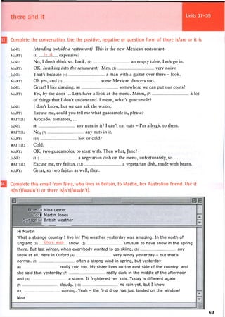 there and it Units 37-39
Complete the conversation. Use the positive, negative or question form of there is/are or it is.
JANE:
MARY:
JANE:
MARY:
JANE:
MARY:
JANE:
MARY:
JANE:
MARY:
WAITER:
JANE:
WAITER:
MARY:
WAITER:
MARY:
JANE:
WAITER:
MARY:
(standing outside a restaurant) This is the new Mexican restaurant.
( i )
Is 'db e x p e n s i v e :
No, I don't think so. Look, (2) an empty table. Let's go in.
OK. (walking into the restaurant) Mm, (3) very noisy.
That's because (4) a man with a guitar over there - look.
Oh yes, and (5) some Mexican dancers too.
Great! I like dancing. (6) somewhere we can put our coats?
Yes, by the door ... Let's have a look at the menu. Mmm, (7) a lot
of things that I don't understand. I mean, what's guacamole?
I don't know, but we can ask the waiter.
Excuse me, could you tell me what guacamole is, please?
Avocado, tomatoes, ...
(8) any nuts in it? I can't eat nuts - I'm allergic to them.
No, (9) any nuts in it.
(10) hot or cold?
Cold.
OK, two guacamoles, to start with. Then what, Jane?
(11 ) a vegetarian dish on the menu, unfortunately, so ...
Excuse me, try fajitas. (12) a vegetarian dish, made with beans.
Great, so two fajitas as well, then.
Complete this email from Nina, who lives in Britain, to Martin, her Australian friend. Use it
is(n't)/was(n't) or there is(n't)/was(n't).
From: Nina Lester
To: Martin Jones
Subject: British weather
Hi Martin
What a strange country I live in! The weather yesterday was amazing. In the north of
England (i) snow. (2) unusual to have snow in the spring
there. But last winter, when everybody wanted to go skiing, (3) any
snow at all. Here in Oxford (4) very windy yesterday - but that's
normal. (5) often a strong wind in spring, but yesterday
(6) really cold too. My sister lives on the east side of the country, and
she said that yesterday (7) really dark in the middle of the afternoon
and (8) a storm. It frightened her kids. Today is different again!
(9) cloudy. (10) no rain yet, but I know
(ii) coming. Yeah - the first drop has just landed on the window!
Nina
63
 