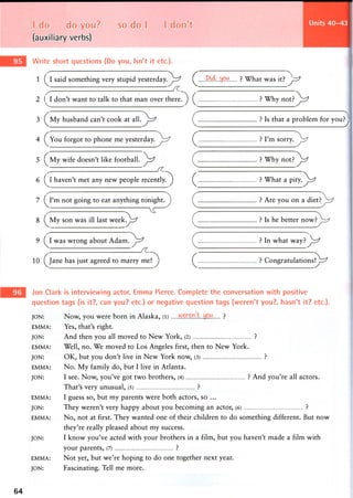 I do do you? so do I I don't
(auxiliary verbs)
Write short questions (Do you, Isn't it etc.).
Units 40-43
1 (j[ said something very stupid yesterday.^r^ ^ ft.^L.tdfi'A ? What was it? ^ y ^
2 don't want to talk to that man over thereT^ ? Why n o t P ^ r ?
? Is that a problem for you?3 (^My husband can't cook at a l l . ^ ^ 7
4 (^You forgot to phone me y e s t e r d a y . ^ ? I'm sorry,
? Why not? ^
J
5 (^My wife doesn't like f o o t b a l l e r s
6 (j[ haven't met any new people recemjyT^ ? What a pity.^r^
7 (jTm not going to eat anything tonight.
8 (jVLy son was ill last w e e k ^ r ?
9 (j[ was wrong about A d a m T ^ ^
? Are you on a diet?
? Is he better now?
? In what way?J^r^
10 (^Jane has just agreed to marry meT^ ? Congratulations^^
Jon Clark is interviewing actor, Emma Pierce. Complete the conversation with positive
question tags (is it?, can you? etc.) or negative question tags (weren't you?, hasn't it? etc.).
JON: Now, you were born in Alaska, (l) ?
EMMA: Yes, that's right.
JON: And then you all moved to New York, (2) ?
EMMA: Well, no. We moved to Los Angeles first, then to New York.
JON: OK, but you don't live in New York now, (3) ?
EMMA: No. My family do, but I live in Atlanta.
JON: I see. Now, you've got two brothers, (4) ? And you're all actors.
That's very unusual, (5) ?
EMMA: I guess so, but m y parents w e r e both actors, so ...
JON: They weren't very happy about you becoming an actor, (6) ?
EMMA: No, not at first. They wanted one of their children to do something different. But now
they're really pleased a b o u t m y success.
JON: I k n o w you've acted with y o u r brothers in a film, but y o u haven't m a d e a film with
y o u r parents, (7) ?
EMMA: Not yet, but we're hoping to do one together next year.
JON: Fascinating. Tell me more.
64
 