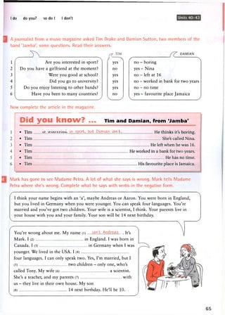 I do do you? so do I I don't Units 40-43
A journalist from a music magazine asked Tim Drake and Damian Sutton, two members of the
band 'Jamba', some questions. Read their answers.
DAMIAN
1 Are you interested in sport?
/ ^yes R
no - boring
2 Do you have a girlfriend at the moment? no yes - Nina
3 Were you good at school? yes no - left at 16
4 Did you go to university? yes no - worked in bank for two years
5 Do you enjoy listening to other bands? yes no - no time
6 Have you been to many countries? no yes - favourite place Jamaica
Now complete the article in the magazine.
Did you know? . . . Tim and Damian, from 'Jamba'
• x i m . r r ^ . x . t : . . . k ^ . V ? . . ^ ? . : He thinks it's boring.
• Tim She's called Nina.
• Tim He left when he was 16.
• Tim He worked in a bank for two years.
• Tim He has no time.
• Tim His favourite place is Jamaica.
Mark has gone to see Madame Petra. A lot of what she says is wrong. Mark tells Madame
Petra where she's wrong. Complete what he says with verbs in the negative form.
I think your name begins with an 'a', maybe Andreas or Aaron. You were born in England,
but you lived in Germany when you were younger. You can speak four languages. You're
married and you've got two children. Your wife is a scientist, I think. Your parents live in
your house with you and your family. Your son will be 14 next birthday.
You're wrong about me. My name (l) i&ftfc.Andreas... . It's
Mark. I (2) in England. I was born in
Canada. I (3) in Germany when I was
younger. We lived in the USA. I (4)
four languages. I can only speak two. Yes, I'm married, but I
(5) two children - only one, who's
called Tony. My wife (6) a scientist.
She's a teacher, and my parents (7) with
us - they live in their own house. My son
(8) 14 next birthday. He'll be 10.
 