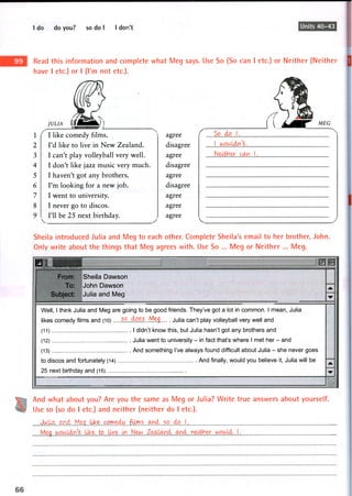 I do do you? so do I I don't Units 40-43
Read this information and complete what Meg says. Use So (So can I etc.) or Neither (Neither
have I etc.) or I (I'm not etc.).
JULIA lllMmBSL)) ( I ^ M E G
1 I like comedy films. I agree ( So do 1.
2 I'd like to live in New Zealand. disagree 1 wouldn't.
3 I can't play volleyball very well. agree Neither can 1.
4 I don't like jazz music very much. disagree
5 I haven't got any brothers. agree
6 I'm looking for a new job. disagree
7 I went to university. agree
8 I never go to discos. agree
9 ^ I'll be 25 next birthday. ^ agree
V
Sheila introduced Julia and Meg to each other. Complete Sheila's email to her brother, John.
Only write about the things that Meg agrees with. Use So ... Meg or Neither ... Meg.
• _ ^ J J
From:
To:
Subject:
Sheila Dawson
John Dawson
Julia and Meg
A. .
•w •
Well, 1 think Julia and Meg are going to be good friends. They've got a lot in common. 1 mean, Julia
likes comedy films and (10) 5. Meg ju|ja can't play volleyball very well and
(11 ) I didn't know this, but Julia hasn't got any brothers and
(12) Julia went to university - in fact that's where I met her - and
(13) And something I've always found difficult about Julia - she never goes
to discos and fortunately (14) And finally, would you believe it, Julia will be
25 next birthday and (15)
A
•w :
And what about you? Are you the same as Meg or Julia? Write true answers about yourself.
Use so (so do I etc.) and neither (neither do I etc.).
J k*: ..(r^?.^. .f^rt1. •.tf^T!'?. ... .. ... ...j.
M
 