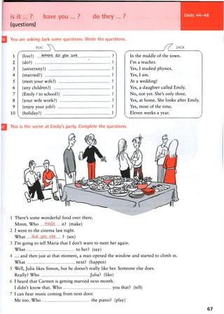 Units 44-48
is i t . . . ? have you ... ? do they ... ?
(questions)
You are asking Jack some questions. Write the questions.
1
2
3
4
5
6
7
8
9
10
There's some wonderful food over there.
Mram. Who it? (make)
I went to the cinema last night.
What < M . . . ! s e e ? (see)
I'm going to tell Maria that I don't want to meet her again.
What to her? (say)
... and then just at that moment, a man opened the window and started to climb in.
What next? (happen)
Well, Julia likes Simon, but he doesn't really like her. Someone else does.
Really? Who Julia? (like)
I heard that Carmen is getting married next month.
I didn't know that. Who you that? (tell)
I can hear music coming from next door.
Me too. Who the piano? (play)
This is the scene at Emily's party. Complete the questions.
67
In the middle of the town.
I'm a teacher.
Yes, I studied physics.
Yes, I am.
At a wedding!
Yes, a daughter called Emily.
No, not yet. She's only three.
Yes, at home. She looks after Emily.
Yes, most of the time.
Eleven weeks a year.
(live?) ?
(do?) : ?
(university?) ?
(married?) ?
(meet your wife?) ?
(any children?) ?
(Emily / to school?) ?
(your wife work?) ?
(enjoy your job?) ?
(holiday?) ?
 