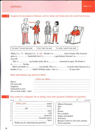 am/is/are Units 1-2
'm (am) / 'm not (am not) 's (is) / isn't (is not) 're (are) / aren't (are not)
'Hello, I (l) ....'.HO. Hannah. I (2) ...JTLML.. British. I (3) from Canada. My favourite
sport (4) basketball, but I (5) a good player because I (6)
very tall.
This (7) my brother, Josh. He (8) interested in sport. He thinks it
(9) boring.
Mark and Steffi (10) our friends. They (11) at work today because it's a
holiday. It (12) Steffi's birthday today - she (13) 18 years old.'
Write what Hannah says about her father.
Thai's my .fairer.
(Steve)
(45 years old)
(engineer)
(interested in cars)
(not at work today - sick)
6
Complete the description of Hannah, and her family and friends. Use the words from the box.
Rose works for a magazine. She is asking a man some questions. Complete the questions.
Alberto Simonetti.
Italy.
20.
Brown.
I'm a student.
Snakes and spiders.
A1 Pacino.
Because I want to visit your country.
You're welcome
M l ^ . L . f f i L . name?
from?
old ?
eyes?
job?
afraid of?
favourite actor?
here?
Thank you for answering my questions.
 