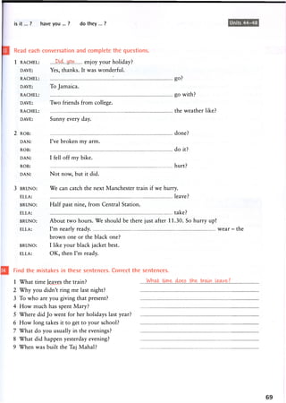 is it... ? have you ... ? do they ... ? Units 44-48
Read each conversation and complete the questions.
1 RACHEL: M^.yQW. enjoy your holiday?
DAVE: Yes, thanks. It was wonderful.
RACHEL: go?
DAVE: To Jamaica.
RACHEL: g o with?
DAVE: Two friends from college.
RACHEL: the w e a t h e r like?
DAVE: Sunny every day.
2 ROB: done?
DAN: I've broken m y a r m .
ROB: d o it?
DAN: I fell off m y bike.
ROB: hurt?
DAN: Not now, but it did.
3 BRUNO: We can catch the next Manchester train if we hurry.
ELLA: leave?
BRUNO: Half past nine, from Central Station.
ELLA: take?
BRUNO: About two hours. We should be there just after 11.30. So hurry up!
ELLA: I ' m nearly ready. w e a r - the
b r o w n one or the black one?
BRUNO: I like y o u r black jacket best.
ELLA: O K , then I ' m ready.
Find the mistakes in these sentences. Correct the sentences.
1 What time leaves the train?
2 Why you didn't ring me last night?
3 To who are you giving that present?
4 How much has spent Mary?
5 Where did Jo went for her holidays last year?
6 How long takes it to get to your school?
7 What do you usually in the evenings?
8 What did happen yesterday evening?
9 When was built the Taj Mahal?
69
 