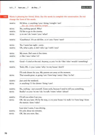 is it... ? have you ... ? do they ... ? Units 44-48
Marta is phoning her friend, Silvia. Use the words to complete the conversation. Do not
change the form of the words.
MARTA: Hi Silvia, (l) anything / you / doing / tonight / are?
Are..you
SILVIA: No, nothing special. Why?
MARTA: I'd like to go to the cinema.
SILVIA: (2) to see / do / want / you / what?
MARTA: 'Casablanca'. It's an old film. (3) it / you / have / seen?
SILVIA: Yes. I went last night - sorry.
MARTA: Oh, what a pity. (4) did / who / go / with / you?
SILVIA: My mum. She's seen it five times.
MARTA: (5) like / was / what / it?
SILVIA: Good - I cried at the end. Anyway, (6) you / to do / like / else / would / something?
MARTA: Yeah, OK. (7) you / come / why / to my house / don't?
SILVIA:
I'll cook dinner for you. My parents are away at the moment.
That sounds great. (8) going / are / how long / away / they / to be?
MARTA: Just until the weekend.
SILVIA: (9) anything / 1 / for dinner / bring / c a n ?
MARTA: No, nothing - just yourself. Come early, because I need to tell you something.
SILVIA: Really? (10) you / to me / do / to talk / want / what / about?
MARTA: I'll tell you when I see you.
SILVIA: OK. See you later. Oh by the way, (li) to your house / to walk / it / how long / from
the station / does / take?
Last time I came, I was driving.
MARTA: It's only about ten minutes.
SILVIA: OK. See you soon. Bye.
70
 