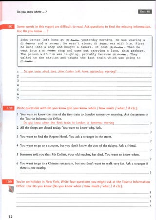 Do you know where ... ? Unit 49
Some words in this report are difficult to read. Ask questions to find the missing information.
Use Do you know ... ?
J o h n C a r t e r l e f t h o m e a t (l) A^/IIMA* y e s t e r d a y m o r n i n g . H e w a s w e a r i n g a
(2) a n d a . H e w a s n ' t a l o n e . (3) Ai/uvtu* w a s w i t h h i m . F i r s t
h e w e n t i n t o a s h o p a n d b o u g h t a c a m e r a . It c o s t (4) Awrfu* . T h e n h e
w e n t i n t o a (5) s h o p a n d c a m e o u t c a r r y i n g a l o n g , t h i n p a c k a g e .
T h e p e r s o n w i t h h i m w a s l a u g h i n g , p r o b a b l y b e c a u s e (6) A^/i-vvu* . T h e y
w a l k e d to the s t a t i o n a n d c a u g h t the f a s t t r a i n w h i c h w a s g o i n g to
(7) .
1 Oo „you .krioIAJ .lAJ.b.^?^: .icyn.W.Qhi.v?. .b.p.n?.?:..Jd^^.t^r.^r^ii..rr'.p.^.yDS
2
3
4
5
6
7
Write questions with Do you know (Do you know when / how much / what / if etc.).
1 You want to know the time of the first train to London tomorrow morning. Ask the person in
the Tourist Information Office.
Do . y o u ; „ . k n o w „ - ?
2 All the shops are closed today. You want to know why. Ask.
p
3 You want to find the Regent Hotel. You ask a stranger in the street.
p
4 You want to go to a concert, but you don't know the cost of the tickets. Ask a friend.
p
5 Someone told you that Mr Collins, your old teacher, has died. You want to know when.
p
6 You want to go to a Chinese restaurant, but you don't want to walk very far. Ask a stranger if
there is one nearby.
?
You're on holiday in New York. Write four questions you might ask at the Tourist Information
Office. Use Do you know (Do you know when / how much / what / if etc.).
?
P
P
>
72
 