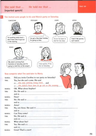 She said that...
(reported speech)
He told me that...
Tim invited some people to his and Maria's party on Saturday.
CAROLINE
I'm working really hard. I
don't have time to go out
in the evening.
STEPHEN
've got a few days' holiday,
'm going to Italy.
DAVE ANNA
I don't like parties,
can't dance.
TONY SUE
My sister's arriving from
Australia on Saturday and I'm
going to meet her at the airport.
Now complete what Tim said later to Maria.
MARIA: Did you invite Caroline to our party on Saturday?
TIM: Yes, but she can't come. She said
( 1 ) s h e . WAS..w a n d
MARIA: OK. What about Stephen?
TIM: N o . H e said (3)
a n d (4)
MARIA: D a v e ?
TIM: N o . H e said (5)
and (6)
MARIA: Anna?
TIM: No, not Anna. She said (7)
and (8)
MARIA: Can Tony come?
TIM: N o . H e said (9)
and (10)
MARIA: What about Sue?
TIM: Yes. She said (LL)
and (12)
MARIA: Great! That's a start!
73
 