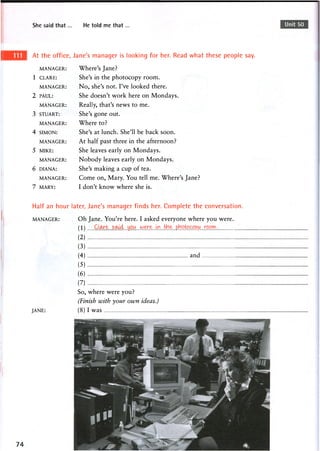 She said that. He told me that Unit 50
At the office, Jane's manager is looking for her. Read what these people say.
MANAGER: Where's Jane?
1 CLARE: She's in the photocopy room.
MANAGER: No, she's not. I've looked there.
2 PAUL: She doesn't work here on Mondays.
MANAGER: Really, that's news to me.
3 STUART: She's gone out.
MANAGER: Where to?
4 SIMON: She's at lunch. She'll be back soon.
MANAGER: At half past three in the afternoon?
5 MIKE: She leaves early on Mondays.
MANAGER: Nobody leaves early on Mondays.
6 DIANA: She's making a cup of tea.
MANAGER: Come on, Mary. You tell me. Where's Jane?
7 MARY: I don't know where she is.
Half an hour later, Jane's manager finds her. Complete the conversation.
MANAGER:
JANE:
Oh Jane. You're here. I asked everyone where you were.
(1) CLare, said,...you.
(2)
(3 )
(4 ) and
(5 )
(6 )
(7)
So, where were you?
(Finish with your own ideas.)
(8) I was
 