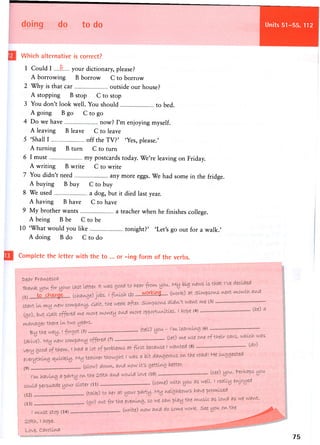 doing do to do Units 51-55, 112
Which alternative is correct?
1 Could I P. your dictionary, please?
A borrowing B borrow C to borrow
2 Why is that car outside our house?
A stopping B stop C to stop
3 You don't look well. You should to bed.
A going B go C to go
4 Do we have now? I'm enjoying myself.
A leaving B leave C to leave
5 'Shall I off the TV?' 'Yes, please.'
A turning B turn C to turn
6 I must my postcards today. We're leaving on Friday.
A writing B write C to write
7 You didn't need any more eggs. We had some in the fridge.
A buying B buy C to buy
8 We used a dog, but it died last year.
A having B have C to have
9 My brother wants a teacher when he finishes college.
A being B be C to be
10 'What would you like tonight?' 'Let's go out for a walk.'
A doing B do C to do
Complete the letter with the to ... or -ing form of the verbs.
75
 