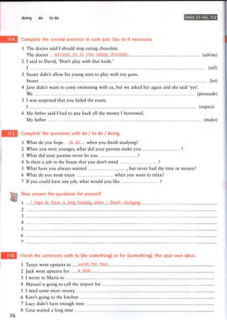 doing do to do Units 51-55, 112
Complete the second sentence in each pair. Use to if necessary.
1 The doctor said 1 should stop eating chocolate.
The doctor ^ Y t o . , s j ^ (advise)
2 I said to David, 'Don't play with that knife.'
I (tell)
3 Stuart didn't allow his young sons to play with toy guns.
Stuart (let)
4 Jane didn't want to come swimming with us, but we asked her again and she said 'yes'.
We (persuade)
5 I was surprised that you failed the exam.
I (expect)
6 My father said I had to pay back all the money I borrowed.
My father (make)
Complete the questions with do / to do / doing.
1 What do you hope when you finish studying?
2 When you were younger, what did your parents make you ?
3 What did your parents never let you ?
4 Is there a job in the house that you don't mind ?
5 What have you always wanted , but never had the time or money?
6 What do you most enjoy when you want to relax?
7 If you could have any job, what would you like ?
Now answer the questions for yourself.
1
2
3
4
5
6
7
Finish the sentences with to (do something) or for (something). Use your own ideas.
1 Tanya went upstairs to w ^ h . . H e r i M . ,
2 Jack went upstairs for ^...feppk..
3 I wrote to Maria to
4 Manuel is going to call the airport for
5 I need some more money
6 Kate's going to the kitchen
7 Lucy didn't have enough time
8 Gina waited a long time
 