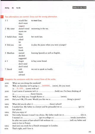 doing do to do Units 51-55, 112
Two alternatives are correct. Cross out the wrong alternative.
1 I w o u l d like to meet L i s a .
2 My sister
w o u l d like
don't w a n t
doesn't mind s w i m m i n g in the sea.
w a n t s m e
likes
3 Stella's boss made
4 Did you
5 Matthias
6 I
7 David
asked
let
use
learn
finish
started
decided
suggested
forgot
don't need
don't mind
told
m a d e
advised
her work late.
to play the piano when you were younger?
learning Spanish as well as English,
to buy some bread,
me not to speak so loudly.
Complete the sentences with the correct form of the verbs.
JANE: What are you doing this weekend?
PAT: Well, on Saturday we're going (l) s^jwYimg (swim). Do you want
(2) to (come) with us?
JANE: I can't swim if s o m e o n e isn't (3) (hold) me. I've been thinking of
(4) (have) lessons.
PAT: Well, I can help you. I taught Karen (5) (swim).
JANE: Did you? OK, I'll come. Would you like me (6) (bring) a picnic?
SARA: What did you do after (7) (leave) school?
ROB: I studied law. My father is a lawyer and he persuaded me (8) (go) to
law school.
SARA: D i d you enjoy it?
ROB: Not really, because it wasn't my choice. My father made me (9) (do) it.
I wanted (10) (go) to college (ii) (study) journalism.
So after two years of law school I left without (12) (tell) my father and
went to live in France.
SARA: And now you work for a French newspaper in London.
ROB: That's right, and I love it.
 