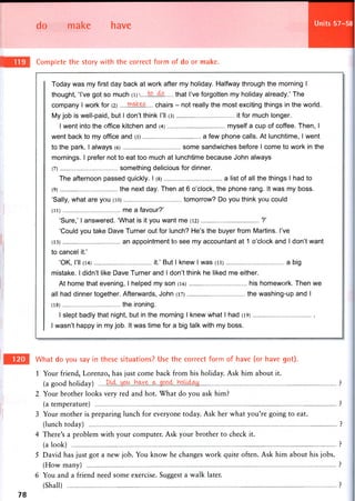do make have Units 57-58
Complete the story with the correct form of do or make.
Today was my first day back at work after my holiday. Halfway through the morning I
thought, 'I've got so much (i)v that I've forgotten my holiday already.' The
company I work for (2) chairs - not really the most exciting things in the world.
My job is well-paid, but I don't think I'll (3) it for much longer.
I went into the office kitchen and (4) myself a cup of coffee. Then, I
went back to my office and (5) a few phone calls. At lunchtime, I went
to the park. I always (6) some sandwiches before I come to work in the
mornings. I prefer not to eat too much at lunchtime because John always
(7) something delicious for dinner.
The afternoon passed quickly. I (8) a list of all the things I had to
(9) the next day. Then at 6 o'clock, the phone rang. It was my boss.
'Sally, what are you (io) tomorrow? Do you think you could
(ii) me a favour?'
'Sure,' I answered. 'What is it you want me (12) ?'
'Could you take Dave Turner out for lunch? He's the buyer from Martins. I've
(13) an appointment to see my accountant at 1 o'clock and I don't want
to cancel it.'
'OK, I'll (14) it.' But I knew I was (15) a big
mistake. I didn't like Dave Turner and I don't think he liked me either.
At home that evening, I helped my son (16) his homework. Then we
all had dinner together. Afterwards, John (17) the washing-up and I
(18) the ironing.
I slept badly that night, but in the morning I knew what I had (19)
I wasn't happy in my job. It was time for a big talk with my boss.
What do you say in these situations? Use the correct form of have (or have got).
1 Your friend, Lorenzo, has just come back from his holiday. Ask him about it.
(a good holiday) ?
2 Your brother looks very red and hot. What do you ask him?
(a temperature) ?
3 Your mother is preparing lunch for everyone today. Ask her what you're going to eat.
(lunch today) ?
4 There's a problem with your computer. Ask your brother to check it.
(a look) ?
5 David has just got a new job. You know he changes work quite often. Ask him about his jobs.
(How many) ?
6 You and a friend need some exercise. Suggest a walk later.
(Shall) ?
78
 