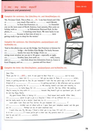 Units 59-63I me my mine myself
(pronouns and possessives)
Complete the sentences. Use l/she/they etc. and them/him/you etc.
'Hi. I'm Josie Clark. This is Pete, (l) H&... 's my best friend and I like
(2) very much. Pete and (3) aren't British.
(4) 're from San Francisco. (5) 's a beautiful
city on the west coast of North America. Last autumn, Pete came on
holiday with (6) to Yellowstone National Park. In this
photo, (7) 's watching some bears. We were lucky to see
(8) because at that time of year (9) were
getting ready to go to sleep for the winter.'
Complete the sentences. Use l/me/my/mine, you/your/yours and
he/him/his etc.
'And in this photo you can see the bridge. San Francisco is famous for
(10) bridge - the Golden Gate Bridge. I'm lucky because
(11 ) family live near the bridge. From (12)
sitting room window we can see it. It's great - especially at night.
(13) brother, Sam, lives with (14) wife, Laura,
and (15) two kids about two kilometres from us. Laura is
from Uruguay, and (16) parents still live there.'
| Complete the letter. Use l/me/my/mine, you/your/yours and he/him/his etc.
79
 