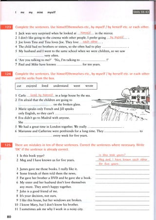 I me my mine myself Units 59-63
Complete the sentences. Use himself/themselves etc., by myself / by herself etc. or each other.
1 Jack was very surprised when he looked at bMS.eLf. in the mirror.
2 I don't like going to the cinema with other people. I prefer going ^....^y.s^kf
3 Joe loves Tina and Tina loves Joe. They love
4 The child had no brothers or sisters, so she often had to play
5 My husband and I went to the same school when we were children, so we saw
very often.
6 'Are you talking to me?' 'No, I'm talking to !'
7 Paul and Mike have known for ten years.
Complete the sentences. Use himself/themselves etc., by myself / by herself etc. or each other
and the verbs from the box.
cut enjoyed lived understand went wrote
1 Carlo in a large house by the sea.
2 I'm afraid that the children are going to
on the broken glass.
3 Marie speaks only French and Jill speaks
only English, so they can't
4 Eva didn't go to Madrid with anyone.
She
5 We had a great time in London together. We really
6 Marianne and Catherine were penfriends for a long time. They
every week for five years.
to
There are mistakes in ten of these sentences. Correct the sentences where necessary. Write
'OK' if the sentence is already correct.
1 Is this book your?
2 Meg and I have known us for five years.
3 James gave me those books. I really like it.
4 Some friends of them told them the news.
5 Pat gave her brother a DVD and he gave she a book.
6 My sister and her husband don't love themselves
any more. They aren't happy together.
7 John is a good friend of me.
8 It's your decision, not ours.
9 I like this house, but her windows are broken.
10 1 know Mary, but I don't know his brother.
I l l sometimes ask me why I work in a noisy city.
I_ __Jb? J^^tJkTh&ir^_
80
 