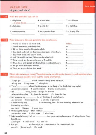 a/an and some
(singular and plural)
Write the opposites. Use a or an.
Units 65-68
1 a big house
ih small howse
2 a full glass
4 a new book
'5 a cold day
7 an old man
8 a light bag
3 an easy question 6 an expensive hotel 9 a boring film
Write answers to the quiz questions. Use plural nouns.
1 People use these to cut meat with. knives
2 People wear these to tell the time. w
3 We eat these round red fruits in salads. t
4 You stand and walk on these important parts of the body. f
5 You brush these after you've eaten. t
6 Half the world are men. What are the other half? w
7 These people are between the ages of 3 and 12. c
8 When these little people are born, their parents are happy. b
9 We get wool from these animals. s
10 There are seven of these in a week. d
Which alternatives are correct? Sometimes only one alternative is correct, and sometimes two
alternatives are possible. Cross out the wrong alternatives.
1 Mary's got which comes halfway down her back.
A long hair B long hairs C a long hair
2 There's about English courses at the back of the book. It's very useful.
A some information B an information C some informations
3 It's today, isn't it? Let's go for a swim.
A beautiful weather B a beautiful weather C a beautiful day
4 My son gave me for my birthday. It smells lovely.
A a perfume B some perfume C a bottle of perfume
5 I don't usually buy in the morning, but I did this morning. There was an
interesting story in it.
A a paper B paper C some paper
6 'Why is Jane crying?' 'She's just had '
A some bad news B a bad news C a bad new
7 Jake is really happy. He's got in a multi-national company. It's a big change from
his old one.
A new job B a new work C a new job
8 I've got to do tonight, so I can't come to the cinema with you.
A work B some work C a work
82
 