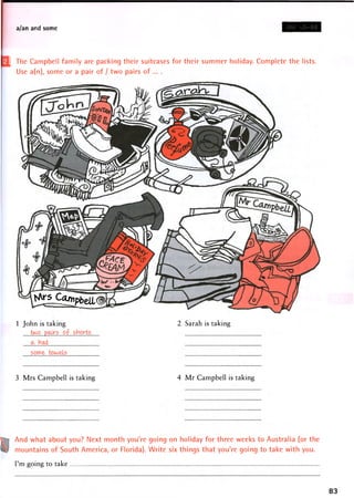 a/an and some EDEZ91I
I The Campbell family are packing their suitcases for their summer holiday. Complete the lists.
Use a(n), some or a pair of / two pairs of ... .
t A r s Cdmpben
1 John is taking 2 Sarah is taking
3 Mrs Campbell is taking 4 Mr Campbell is taking
And what about you? Next month you're going on holiday for three weeks to Australia (or the
mountains of South America, or Florida). Write six things that you're going to take with you.
I'm going to take
83
 