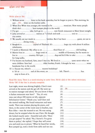 a/an and the Units 69-73
Write a/an or the.
1 William wrote letter to his bank yesterday, but he forgot to post it. This morning, he
saw th.Q. letter on the kitchen table.
2 When Eva White was younger, she wanted to be musician. Now many people
think she's best trumpet player in the world.
3 I've got idea. Let's go to new Greek restaurant in Main Street tonight.
4 Julia arrived at station at 7 o'clock and took taxi to
city centre.
5 We usually eat our meals in kitchen. But if we have guest, we eat in
dining room.
6 Bangkok is capital of Thailand. It's large city with about 8 million
inhabitants.
7 I work in Montreal. My office is on third floor of old building.
8 Martin lives in large town in middle of Germany, but he wants to
live in country. He's got dog and he'd like to take dog
for long walks.
9 I've known my husband, Sam, since I was six. We lived in same street when we
were children. Sam had older brother, Frank. I thought he was most
handsome boy in the world.
10 A: Excuse me, where's nearest bookshop?
B: It's at end of this street, on left. There's bus
stop in front of it.
Read the story. There is a word missing in some lines. Write a(n) or the where necessary.
Write 'OK' if the line is already complete.
Last night, moon was shining brightly. Clare's train (1)
arrived at the station and she got off. She went up (2) .Q.^.
to station manager and asked, 'Do you know if there (3)
is Italian restaurant near here?' 'Yes, it's very (4)
near, just about 200 metres on left, opposite (5)
Information Centre.' 'Thank you,' said Clare and (6)
she started walking. She found restaurant and went (7)
inside. There was woman playing the piano, and (8)
there, in the corner of the room next to kitchen, was (9)
Ron Allen - man she wanted to see. He was eating (10)
dinner, but he stopped when he saw Clare. He thought (11)
she looked exactly same - beautiful and calm. 'Have (12)
you got papers?' he asked. 'No, I haven't. I've given (13)
them to police,' she replied. 'I hope they will arrest (14)
you and send you to prison.' When he heard her words, (15)
Ron jumped up, took a knife from table and ran out. (16)
84
 
