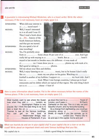 a/an and the Units 69-73
A journalist is interviewing Michael Winterton, who is a travel writer. Write the where
necessary. If the is not necessary, leave an empty space (-).
INTERVIEWER:
MICHAEL:
INTERVIEWER:
MICHAEL:
INTERVIEWER:
MICHAEL:
When did your interest in
(1 ) r travel start? '
Well, I wasn't interested
in it at all until I was 15.
Then I read a book about
(2) history of the
South American Indians,
and that got me started.
Do you spend a lot of
time travelling?
Yes, I'm probably away
from (3) home about 50 per cent of (4) year. And I get
really fed up with staying in (5) hotels. But (6) hotel I
stayed in last month in Sweden was a bit different - it was made of
(7) ice. I must show you (8) photos my wife took of it.
She's good at taking (9) photos.
Tell me about your likes and dislikes.
Well, I enjoy listening to (10) music, but to be honest I don't really
like (11) music my son plays on his guitar. Watching (12)
football is another of my hobbies. I support (13) my local club. And I
love (14) food. When I visit foreign countries, I always go to local
restaurants and try dishes which are typical of that region. The only thing I don't
eat is (15) cheese - I hate it!
Here is some information about London. Put in the where necessary before the names of the
famous places. If the is not necessary, leave an empty space (-).
Most tourists want to see where the Queen
lives when they visit (i) - London, so
(2) Buckingham Palace is very
popular. But I think the best thing to do is to
take a boat trip on (3) River
Thames to see all the famous buildings.
You can get on the boat at
(4) Westminster Bridge, near
(5) Houses of Parliament. If you
go down the river to (6) Tower of
London, you'll pass (7) St Paul's
Cathedral on the way. This is a very old and
beautiful church, and my favourite building.
As a change from sightseeing, you could go
shopping along (8) Oxford
Street, or maybe if you like animals, go to
(9) London Zoo. There's lots to
do and see in the capital. Come and see!
What can tourists do and see in your capital city? Is your capital city on a river or on the
coast? Write about an important street and some famous buildings that you like.
My capital city is I think a good thing for tourists to do is to
85
 