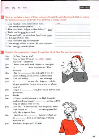some any no none Units 76-77
There are mistakes in seven of these sentences. Correct the underlined words that are wrong.
Use some/any/no/none. Write 'OK' if the sentence is already correct.
1 Mary hasn't got some stamps in her purse.
2 There aren't no easy questions. '
3 'How many books did you read on holiday?' 'Any.'
4 Would you like some ice-cream?
5 Please don't offer me chocolates. I don't want none
6 I didn't give him n o help.
7 Have you written any postcards yet?
8 There are any biscuits in the tin. We must buy some
9 Can I have any potatoes, please?
Complete the conversation between Jess and her friend, Sam. Use some/any/no/none.
JESS: Hi, Sam. How are you?
SAM: Fine, but busy. We've got (l) some exams
next week - remember?
JESS: I know. How much work did you do last night?
SAM: (2) , I went to the cinema. What
about you?
JESS: I had (3) time last night. It was my
sister's birthday, so we all went out for dinner.
SAM: Have you done (4) this morning?
JESS: (5) , but not a lot. Anyway, I called to
ask you something. Do you know where my physics
book is?
SAM: I've g o t (6) idea, but y o u c a n b o r r o w mine
if you want.
JESS: Thanks.
SAM: Let's meet outside Natbank in the High Street this
lunchtime. I need to get (7) money and I'll
bring my physics book for you.
JESS: Good idea. I'm very worried about the physics exam.
Have you got (8) old exam papers? I'd
really like to look at them.
SAM: I haven't got (9) , but my brother's got
(10) from a few years ago. I'll bring
them with me.
JESS: Wonderful! See you at 12.30. OK?
 