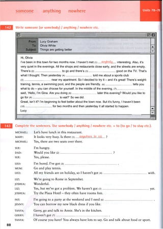 someone anything nowhere Units 78-79
Write someone (or somebody) / anything / nowhere etc.
From:
To:
Subject:
Lucy Graham
Olivia White
Things are getting better
B
Jk.
Hi, Olivia
I've been in this town for two months now. 1 haven't met (l) interesting. Also, it's
very quiet in the evenings. All the shops and restaurants close early, and the streets are empty.
There's (2) to go and there's (3) good on the TV. That's
what 1 thought. Then yesterday (4) told me about a sports club
(5) near my apartment. So 1 decided to try it - and it's great! There's weight-
training, tennis, a swimming pool, and the people are friendly. (6) tells you
what to do - you can choose for yourself. In the middle of the evening, (7)
said, 'Hello, I'm Gina. Are you doing (8) later this evening? Would you like to
go for (9) to eat?' So we did.
Great, isn't it? I'm beginning to feel better about the town now. But it's funny, 1 haven't been
(10) for two months and then yesterday it all started to happen.
Lucy
Jk
mm
Complete the sentences. Use somebody / anything / nowhere etc. + to (to go / to stay etc.).
MICHAEL: Let's have lunch in this restaurant.
MARY: It looks very busy. Is there (l) ?
MICHAEL: Yes, there are two seats over there.
SUE: I ' m hungry.
DAD: Would you like (2) ?
SUE: Yes, please.
LEO: I ' m bored. I've got (3)
MUM: G o and play tennis.
LEO: All my friends are on holiday, so I haven't got (4) with.
LIZ: We're going to Rome in September.
JOSHUA: Wonderful.
LIZ: Yes, but we've got a problem. We haven't got (5) yet.
JOSHUA: Try the Plaza Hotel - they often have rooms free.
PAT: I ' m going to a party at the weekend and I need (6)
JENNY: You can borrow my new black dress if you like.
TANYA: Gerry, go and talk to Annie. She's in the kitchen.
GERRY: I haven't got (7)
TANYA: Of course you have! You always have lots to say. Go and talk about food or sport.
88
 
