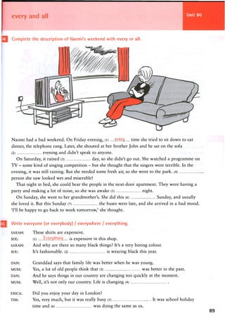 Unit 80every and all
IQI Complete the description of Naomi's weekend with every or all.
Naomi had a bad weekend. On Friday evening, (i) e-Y.^M time she tried to sit down to eat
dinner, the telephone rang. Later, she shouted at her brother John and he sat on the sofa
(2) evening and didn't speak to anyone.
On Saturday, it rained (3) day, so she didn't go out. She watched a programme on
T V - some kind of singing competition - but she thought that the singers were terrible. In the
evening, it was still raining. But she needed some fresh air, so she went to the park. (4)
person she saw looked wet and miserable!
That night in bed, she could hear the people in the next-door apartment. They were having a
party and making a lot of noise, so she was awake (5) night.
On Sunday, she went to her grandmother's. She did this (6) Sunday, and usually
she loved it. But this Sunday (7) the buses were late, and she arrived in a bad mood.
'I'll be happy to go back to work tomorrow,' she thought.
| Write everyone (or everybody) / everywhere / everything.
SARAH: These shirts are expensive.
SUE: (l) tiwytinwy [ s expensive in this shop.
SARAH: And why are there so many black things? It's a very boring colour.
SUE: It's fashionable. (2) is wearing black this year.
DAN: Granddad says that family life was better when he was young.
MUM: Yes, a lot of old people think that (3) was better in the past.
DAN: And he says things in our country are changing too quickly at the moment.
MUM: Well, it's not only our country. Life is changing (4)
ERICA:
TIM:
Did you enjoy your day in London?
Yes, very much, but it was really busy (5)
time and (6) was doing the same as us.
It was school holiday
89
 