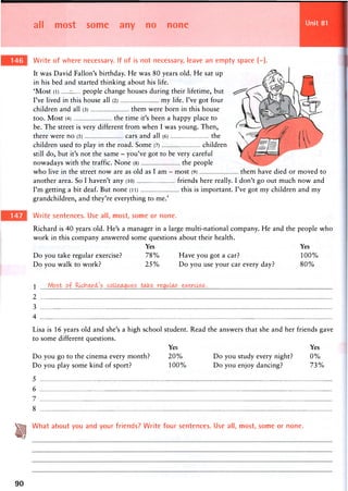 all most some any no none Unit 81
Write of where necessary. If of is not necessary, leave an empty space (-).
It was David Fallon's birthday. He was 80 years old. He sat up
in his bed and started thinking about his life.
'Most (l) - people change houses during their lifetime, but
I've lived in this house all (2) my life. I've got four
children and all (3) them were born in this house
too. Most (4) the time it's been a happy place to
be. The street is very different from when I was young. Then,
there were no (5) cars and all (6) the
children used to play in the road. Some (7) children
still do, but it's not the same - you've got to be very careful
nowadays with the traffic. None (8) the people
who live in the street now are as old as I am - most (9) them have died or
another area. So I haven't any (10) friends here really. I don't go out much
I'm getting a bit deaf. But none (ii) this is important. I've got my children
grandchildren, and they're everything to me.'
Write sentences. Use all, most, some or none.
Richard is 40 years old. He's a manager in a large multi-national company. He and the people who
work in this company answered some questions about their health.
Yes Yes
Do you take regular exercise? 7 8 % Have you got a car? 1 0 0 %
Do you walk to work? 2 5 % Do you use your car every day? 8 0 %
moved to
now and
and my
 M o s t . o f . R i ^ M ^
2
3
4
Lisa is 16 years old and she's a high school student. Read the answers that she and her friends gave
to some different questions.
Yes Yes
Do you go to the cinema every month? 2 0 % Do you study every night? 0 %
Do you play some kind of sport? 1 0 0 % Do you enjoy dancing? 7 3 %
5
6
7
8
J g What about you and your friends? Write four sentences. Use all, most, some or none.
90
 