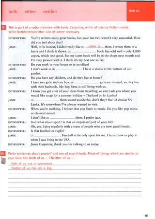 both either neither
This is part of a radio interview with Jamie Carpenter, writer of science fiction novels.
Write both/either/neither. Use of where necessary.
INTERVIEWER:
JAMIE:
INTERVIEWER:
JAMIE:
INTERVIEWER:
JAMIE:
INTERVIEWER:
JAMIE:
INTERVIEWER:
JAMIE:
INTERVIEWER:
JAMIE:
INTERVIEWER:
JAMIE:
INTERVIEWER:
You've written many great books, but your last two weren't very successful. How
did you feel about that?
Well, to be honest, I didn't really like (l) etther..of them. I wrote them in a
hurry and I think it shows. (2) book has sold well - only 1,000
copies, which isn't good. But my latest book will be in the shops next month and
I'm very pleased with it. I think it's my best one so far.
Do you work in your house or in an office?
I don't work in (3) I have a studio at the bottom of our
garden.
Do you have any children, and do they live at home?
I have two girls and one boy. (4) girls are married, so they live
with their husbands. My boy, Sam, is still living with us.
I know you get a lot of your ideas from travelling, so can I ask you where you
would like to go for a summer holiday - Thailand or Sri Lanka?
(5) them sound wonderful, don't they? But I'd choose Sri
Lanka. It's somewhere I've always wanted to visit.
When you're working, I believe that you listen to music. Do you like pop music
or classical music?
I don't like (6) them. I prefer jazz.
And what about sport? Is that an important part of your life?
Oh, yes. I play regularly with a team of people who are now good friends.
Is that football or rugby?
(7) Baseball is the only sport for me. I learnt how to play it
when I was living in the USA.
Jamie Carpenter, thank you for talking to us today.
Write sentences about yourself and one of your friends. Think of things which are similar in
your lives. Use Both of us ... / Neither of us ... .
Both of us
Neither.,of„ws .<&?$.-.
91
 