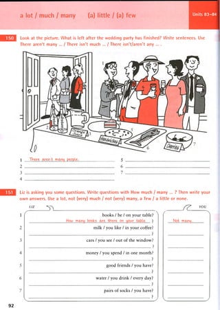 a lot / much / many (a) little / (a) few Units 83-84
Look at the picture. What is left after the wedding party has finished? Write sentences. Use
There aren't many ... / There isn't much ... / There isn't/aren't any ... .
 J b ere . w e n t rocmy. .people • 5
Liz is asking you some questions. Write questions with How much / many ... ? Then write your
own answers. Use a lot, not (very) much / not (very) many, a few / a little or none.
LIZ FY* YOU
1 books / be / on your table5
milk / you like / in your coffee
cars / you see / out of the window?
money / you spend / in one month?
good friends / you have?
water / you drink / every day
pairs of socks / you have
..Not ..m<mj.
92
 