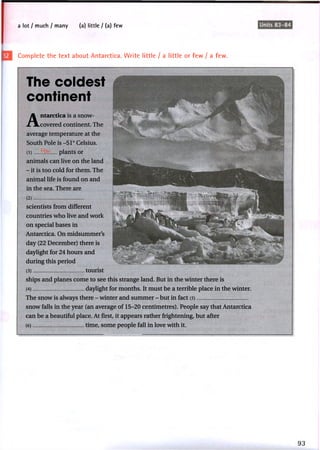 a lot I much / many (a) little / (a) few Units 83-84
Complete the text about Antarctica. Write little / a little or few / a few.
The coldest
continent
Antarctica is a snow-
covered continent. The
average temperature at the
South Pole is -51° Celsius.
(1 ) plants or
animals can live on the land
- it is too cold for them. The
animal life is found on and
in the sea. There are
(2 )
scientists from different
countries who live and work
on special bases in
Antarctica. On midsummer's
day (22 December) there is
daylight for 24 hours and
during this period
(3) tourist
ships and planes come to see this strange land. But in the winter there is
(4) daylight for months. It must be a terrible place in the winter.
The snow is always there - winter and summer - but in fact (5)
snow falls in the year (an average of 15-20 centimetres). People say that Antarctica
can be a beautiful place. At first, it appears rather frightening, but after
(6) time, some people fall in love with it.
 