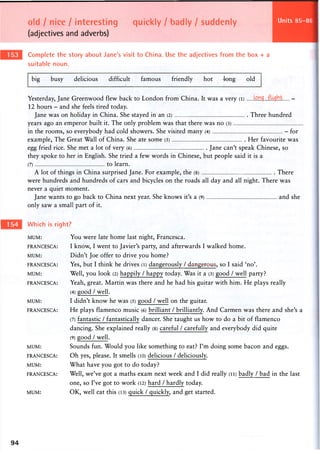 old I nice / interesting quickly / badly / suddenly
(adjectives and adverbs)
Units 112-113
Complete the story about Jane's visit to China. Use the adjectives from the box + a
suitable noun.
big busy delicious difficult famous friendly hot 4ong old
Yesterday, Jane Greenwood flew back to London from China. It was a very (l) -
12 hours - and she feels tired today.
Jane was on holiday in China. She stayed in an (2) Three hundred
years ago an emperor built it. The only problem was that there was no (3)
in the rooms, so everybody had cold showers. She visited many (4) - for
example, The Great Wall of China. She ate some (5) Her favourite was
egg fried rice. She met a lot of very (6) Jane can't speak Chinese, so
they spoke to her in English. She tried a few words in Chinese, but people said it is a
(7) to learn.
A lot of things in China surprised Jane. For example, the (8) There
were hundreds and hundreds of cars and bicycles on the roads all day and all night. There was
never a quiet moment.
Jane wants to go back to China next year. She knows it's a (9) and she
only saw a small part of it.
Which is right?
MUM: You were late home last night, Francesca.
FRANCESCA: I know, I went to Javier's party, and afterwards I walked home.
MUM: Didn't Joe offer to drive you home?
FRANCESCA: Yes, but I think he drives (l) dangerously /dangerous, so I said 'no'.
MUM: Well, you look (2) happily / happy today. Was it a (3) good / well party?
FRANCESCA: Yeah, great. Martin was there and he had his guitar with him. He plays really
(4) good / well.
MUM: I didn't k n o w he w a s (5) g o o d / well o n the guitar.
FRANCESCA: He plays flamenco music (6) brilliant / brilliantly. And Carmen was there and she's a
(7) fantastic / fantastically dancer. She taught us how to do a bit of flamenco
dancing. She explained really (8) careful / carefully and everybody did quite
(9) good / well.
MUM: Sounds fun. Would you like something to eat? I'm doing some bacon and eggs.
FRANCESCA: O h yes, please. It smells (10) delicious / deliciously.
MUM: What have you got to do today?
FRANCESCA: Well, we've got a maths exam next week and I did really (ii) badly / bad in the last
one, so I've got to work (12) hard / hardly today.
MUM: OK, well eat this (13) quick / quickly, and get started.
94
 