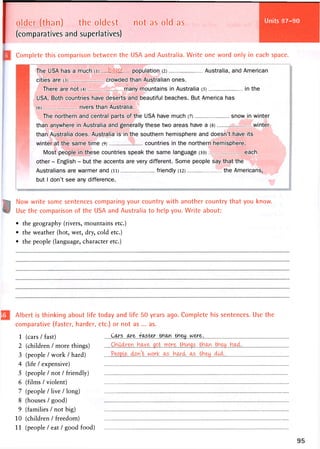 Units 101-102
older (than) the oldest not as old as
(comparatives and superlatives)
Complete this comparison between the USA and Australia. Write one word only in each space.
The USA has a much (i) bigger population (2) Australia, and American
cities are (3) crowded than Australian ones.
There are not (4) many mountains in Australia (5) in the
USA. Both countries have deserts and beautiful beaches. But America has
(6) rivers than Australia.
The northern and central parts of the USA have much (7) snow in winter
than anywhere in Australia and generally these two areas have a (8) winter
than Australia does. Australia is in the southern hemisphere and doesn't have its
winter at the same time (9) countries in the northern hemisphere.
Most people in these countries speak the same language (io> each
other - English - but the accents are very different. Some people say that the
Australians are warmer and (ii) . friendly (12) the Americans,
but I don't see any difference.
Now write some sentences comparing your country with another country that you know.
Use the comparison of the USA and Australia to help you. Write about:
• the geography (rivers, mountains etc.)
• the weather (hot, wet, dry, cold etc.)
• the people (language, character etc.)
Albert is thinking about life today and life 5 0 years ago. Complete his sentences. Use the
comparative (faster, harder, etc.) or not as ... as.
1 (cars / fast)
2 (children / more things) . C r h l . . . t . . . n n o r e - tHIngs...tH.t?^...tb....Ho^ct.
3 (people / work / hard) ...^rP.yfi' .. .. ...hi ... ....tcVl^ii..
4 (life / expensive)
5 (people / not / friendly)
6 (films / violent)
7 (people / live / long)
8 (houses / good)
9 (families / not big)
10 (children / freedom)
11 (people / eat / good food)
 
