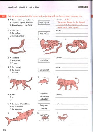 older (than) the oldest not as old as Units 87-90
Put the alternatives into the correct order, starting with the largest, most common etc.
1 A Tiananmen Square, Beijing
B Trafalgar Square, London
C Times Square, New York
2 A the cobra
B the python
C the rattlesnake
A
3 A Scotland
B Antarctica
C France
4 A the cheetah
B the mouse
C the lion
large square
Answer:
Ti^mTacM.
Answer:
long snake
cold place
fast animal
Answer:
Answer:
5 A into
B at
C o f
6 A the Great White Shark
B the cockroach
C the scorpion
common
preposition
in English
dangerous
creature
Answer:
Answer:
 