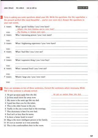 older (than) the oldest not as old as Units 87-90
Terry is asking you some questions about your life. Write his questions. Use the superlative +
the present perfect (the most beautiful ... you've ever seen etc.). Answer the questions in
your own words.
What / good / holiday / you / ever have?
Wh&t's J o o l ^
My., hoU^xy„. ..G re&ce..U?ust.. tjear
Who / interesting person / you / ever meet?
1 TERRY:
YOU:
2 TERRY:
YOU:
3 TERRY: What / frightening experience / you / ever have?
YOU:
4 TERRY:
YOU:
5 TERRY:
YOU:
6 TERRY:
YOU:
7 TERRY:
What / bad film / you / ever see?
What / expensive thing / you / ever buy?
What / unusual food / you / ever eat?
Which / large city / you / ever visit?
YOU:
There are mistakes in ten of these sentences. Correct the sentences where necessary. Write
'OK' if the sentence is already correct.
1 He got up more_eady than she did. Hejot.wp„.
2 Jo lives much more far away now.
3 My mum is the same age like my dad.
4 I paid less than you for the ticket.
5 This is the older house in the city.
6 Traffic in the city is more bad in the evenings.
7 This dictionary is best I've ever had.
8 Paul isn't as lazy than he seems.
9 Is there a better hotel in town?
10 Meg is the more intelligent person in her family.
11 It's not as warmer as it was yesterday.
12 This is the comfortablest chair in the room.
97
 