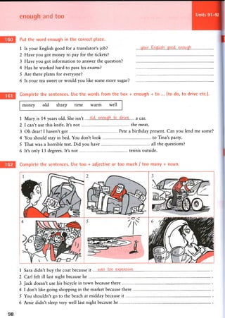 enough and too Units 91-92
Put the word enough in the correct place.
1 Is your English good for a translator's job?
2 Have you got money to pay for the tickets?
3 Have you got information to answer the question?
4 Has he worked hard to pass his exams?
5 Are there plates for everyone?
6 Is your tea sweet or would you like some more sugar?
Complete the sentences. Use the words from the box + enough + to ... (to do, to drive etc.).
money old sharp time warm well
1 Mary is 14 years old. She isn't a c a r .
2 I can't use this knife. It's not the meat.
3 Oh dear! I haven't got Pete a birthday present. Can you lend me some?
4 You should stay in bed. You don't look to Tina's party.
5 That was a horrible test. Did you have all the questions?
6 It's only 13 degrees. It's not tennis outside.
Complete the sentences. Use too + adjective or too much / too many + noun.
1 Sara didn't buy the coat because it
2 Carl felt ill last night because he
3 Jack doesn't use his bicycle in town because there
4 I don't like going shopping in the market because there ..
5 You shouldn't go to the beach at midday because it
6 Amir didn't sleep very well last night because he
98
 