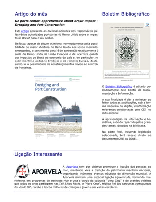 Artigo do mês
UK ports remain apprehensive about Brexit impact –
Dredging and Port Construction
Este artigo apresenta as diversas opiniões dos responsáveis pe-
las várias autoridades portuárias do Reino Unido sobre o impac-
to do Brexit para o seu sector.
De facto, apesar de algum otimismo, nomeadamente pela possi-
bilidade de maior abertura do Reino Unido aos novos mercados
emergentes, o sentimento geral é de apreensão relativamente à
saída do Reino Unido da União Europeia e de incerteza quanto
aos impactos do Brexit na economia do país e, em particular, no
setor marítimo portuário britânico e da restante Europa, desta-
cando-se a possibilidade de constrangimentos devido ao controlo
de fronteiras.
Boletim Bibliográfico
O Boletim Bibliográfico é editado pe-
riodicamente pelo Centro de Docu-
mentação e Informação.
A sua finalidade é dar a conhecer ao
leitor todas as publicações, sob a for-
ma impressa ou digital, e informação
relevantes selecionadas pelo CDI no
mês anterior.
A apresentação da informação é te-
mática, estando repartida pelos gran-
des temas adotados na biblioteca.
Na parte final, havendo legislação
selecionada, terá acesso direto ao
documento (DRE ou JOUE).
Ligação Interessante
A Aporvela tem por objetivo promover a ligação das pessoas ao
mar, mantendo viva a tradição do património marítimo nacional,
organizando inúmeros eventos náuticos de dimensão mundial. A
Aporvela mantem uma especial ligação à juventude, formando ma-
rinheiros em programas de treino de mar e vela a bordo da caravela “Vera Cruz” e de grandes veleiros
que todos os anos participam nas Tall Ships Races. A “Vera Cruz”, réplica fiel das caravelas portuguesas
do século XV, recebe a bordo milhares de crianças e jovens em visitas escolares.
 