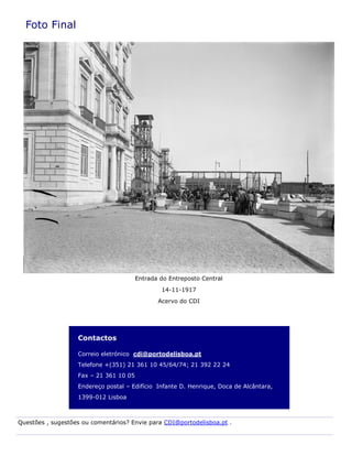 Contactos
Correio eletrónico cdi@portodelisboa.pt
Telefone +(351) 21 361 10 45/64/74; 21 392 22 24
Fax – 21 361 10 05
Endereço postal – Edifício Infante D. Henrique, Doca de Alcântara,
1399-012 Lisboa
Foto Final
Entrada do Entreposto Central
14-11-1917
Acervo do CDI
Questões , sugestões ou comentários? Envie para CDI@portodelisboa.pt .
 