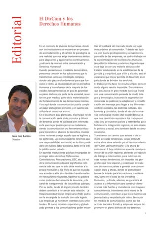 Editorial          El DirCom y los
                   Derechos Humanos



                   En un contexto de jóvenes democracias, donde          trar el feedback del mercado desde un lugar
                   aun las instituciones se encuentran en proceso        más próximo al consumidor. Y desde esa ópti-
                   de acomodamiento y el cambio de paradigma es          ca, con buena predisposición y actuación res-
                   una realidad que nos exige mantenernos alertas        ponsable de las empresas, se podría trabajar en
                   para adaptarnos y aggiornarnos continuamente,         la concientización de los Derechos Humanos
                   ¿cuál sería la relación entre comunicación y          (en públicos internos y externos) logrando que
                   Derechos Humanos?                                     ésta deje de ser una materia exclusiva del
                   Cuando pensamos en el sistema democrático,            Estado, colaborando en la solidificación de la
                   pensamos también en los subsistemas que lo            justicia y la equidad, que al fin y al cabo, será el
                   transforman como un entretejido complejo              escenario que mejor permita el desarrollo en el
                   donde cada pieza es fundamental para que fun-         país donde se brinden los servicios.
                   cione el resto. La revalorización de los Derechos     El trabajo prima facie no resulta simple; pero en
                   Humanos y los esfuerzos de la mayoría de los          modo alguno resulta imposible. Encontramos
                   estados latinoamericanos en pos de garantizar         que esta tarea en gran medida dará sus frutos
                   su pleno disfrute por parte de la sociedad, resul-    con una comunicación pensada de modo inte-
                   tan en gran medida, parte de la materialización       gral y estratégico; buscando la segmentación
                   del fortalecimiento de las democracias mismas.        minuciosa de públicos; la adaptación y recodifi-
                   Y es aquí donde la comunicación podría cumplir        cación del mensaje para llegar a los diferentes
                   un papel protagónico en tanto y en cuanto sea         sectores sociales, las distintas culturas, cos-
                   utilizada en todas sus aristas.                       tumbres y contextos; donde el uso de las nue-
                   En el escenario aquí planteado, el principal rol de   vas tecnologías reviste vital trascendencia ya
                   la comunicación sería el de promotor y difusor        que nos permitirán reproducir los trabajos en
                   de derechos donde la sociedad bien informada          cada uno de nuestros países y extenderlos para
                   es la que mejor puede ejercer su ciudadanía,          fortalecer la integración regional, no sólo desde
                   siendo la comunicación una herramienta eficaz         lo político y social, sino también desde lo comu-
                   para transmitir el abanico de derechos, mostrar       nicacional.
Juan José Larrea   cómo reclamar y exigir aquello que es legítimo y      Transitamos un camino que avisora ir de la
Director           les pertenece. Los comunicadores tenemos aquí         mano de estas tendencias. Grupo DIRCOM
                   una responsabilidad sustancial, en lo ético y soli-   estos años viene velando por el reconocimiento
                   dario de nuestra labor cotidiana, tanto en la órbi-   del “Color Latinoamericano” a la ahora de
                   ta pública como privada.                              comunicar. Y hoy redobla su apuesta como pro-
                   En aquellas instituciones públicas encargadas de      motor de la unión regional, abriendo un espacio
                   proteger estos derechos (Defensorías,                 de diálogo e intercambio, para nutrirnos de
                   Controladurías, Procuraciones, OSC, etc.) el rol      esas nuevas tendencias, sin importar las geo-
                   de la comunicación adquiere significativa rele-       grafías que nos separan, y coadyuvar en cada
                   vancia toda vez que no sólo debe mostrar a la         uno de nuestros países a generar una comuni-
                   propia institución a los fines de que los ciudada-    cación clara y eficaz, donde se profundicen
                   nos accedan a ella, sino también transformarlas       temas de interés para las naciones y socieda-
                   en instituciones reputadas, legitimar su palabra      des, como en el caso de los Derechos
                   como poderosa herramienta de denuncia, y de           Humanos, y donde, además, se garantice el
                   canal de transparencia de las políticas publicas.     acceso a la información para construir demo-
                   Por su parte, desde el ángulo privado también         cracias más fuertes y ciudadanos con mayores
                   deben contribuir a fortalecer esta relación. La       conocimientos. Intentemos de la mano de la
                   Responsabilidad Social Empresaria (RSE) podría        comunicación, contribuir a que esta materia sea
                   ser la encargada de cumplir con este legado.          jerarquizada y respetada por todos, tanto por
                   Las empresas ya no tienen intereses sólo unila-       los medios de comunicación, como por los
                   terales. El nuevo modelo corporativo y globali-       actores sociales, Estado y empresas en pos de
                   zado permite a los comunicadores poder encon-         promover el pleno disfrute de los derechos.

                                                                                                                            3
 