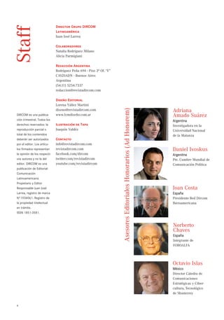 Director Grupo DIRCOM
Staff                         Latinoamérica
                              Juan José Larrea

                              Colaboradores
                              Natalia Rodríguez Milano
                              Alicia Parmigiani

                              Redacción Argentina
                              Rodríguez Peña 694 - Piso 3º Of. “F”
                              C1020ADN - Buenos Aires
                              Argentina
                              (54.11) 5254.7337
                              redaccion@revistadircom.com

                              Diseño Editorial
                              Lorena Yáñez Martini




                                                                     Asesores Editoriales Honorarios (Ad Honorem)
                              diseno@revistadircom.com                                                              Adriana
DIRCOM es una publica-        www.lymdiseño.com.ar                                                                  Amado Suárez
ción trimestral. Todos los                                                                                          Argentina
derechos reservados: la       Ilustración de Tapa                                                                   Investigadora en la
reproducción parcial o        Joaquín Valdéz                                                                        Universidad Nacional
total de los contenidos                                                                                             de la Matanza
deberán ser autorizados       Contacto
por el editor. Los artícu-    info@revistadircom.com
los firmados representan      revistadircom.com                                                                     Daniel Ivoskus
la opinión de los respecti-   facebook.com/dircom                                                                   Argenitna
vos autores y no la del       twitter.com/revistadircom                                                             Pte. Cumbre Mundial de
editor. DIRCOM es una         youtube.com/revistadircom                                                             Comunicación Política
publicación de Editorial:
Comunicación
Latinoamericana.
Propietario y Editor
Responsable Juan José                                                                                               Joan Costa
Larrea, registro de marca                                                                                           España
Nº1934061. Registro de                                                                                              Presidente Red Dircom
la propiedad intelectual                                                                                            Iberoamericana
en trámite.
ISSN 1851-3581.



                                                                                                                    Norberto
                                                                                                                    Chaves
                                                                                                                    España
                                                                                                                    Integrante de
                                                                                                                    FOROALFA




                                                                                                                    Octavio Islas
                                                                                                                    México
                                                                                                                    Director Cátedra de
                                                                                                                    Comunicaciones
                                                                                                                    Estratégicas y Ciber-
                                                                                                                    cultura, Tecnológico
                                                                                                                    de Monterrey


4
 