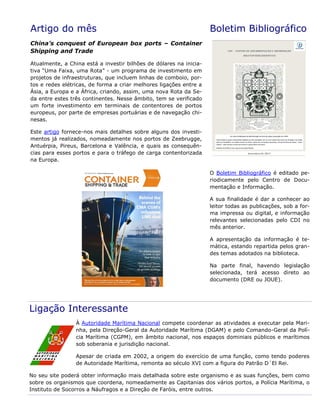 Artigo do mês
China’s conquest of European box ports – Container
Shipping and Trade
Atualmente, a China está a investir bilhões de dólares na inicia-
tiva “Uma Faixa, uma Rota” - um programa de investimento em
projetos de infraestruturas, que incluem linhas de comboio, por-
tos e redes elétricas, de forma a criar melhores ligações entre a
Ásia, a Europa e a África, criando, assim, uma nova Rota da Se-
da entre estes três continentes. Nesse âmbito, tem se verificado
um forte investimento em terminais de contentores de portos
europeus, por parte de empresas portuárias e de navegação chi-
nesas.
Este artigo fornece-nos mais detalhes sobre alguns dos investi-
mentos já realizados, nomeadamente nos portos de Zeebrugge,
Antuérpia, Pireus, Barcelona e Valência, e quais as consequên-
cias para esses portos e para o tráfego de carga contentorizada
na Europa.
Boletim Bibliográfico
O Boletim Bibliográfico é editado pe-
riodicamente pelo Centro de Docu-
mentação e Informação.
A sua finalidade é dar a conhecer ao
leitor todas as publicações, sob a for-
ma impressa ou digital, e informação
relevantes selecionadas pelo CDI no
mês anterior.
A apresentação da informação é te-
mática, estando repartida pelos gran-
des temas adotados na biblioteca.
Na parte final, havendo legislação
selecionada, terá acesso direto ao
documento (DRE ou JOUE).
Ligação Interessante
À Autoridade Marítima Nacional compete coordenar as atividades a executar pela Mari-
nha, pela Direção-Geral da Autoridade Marítima (DGAM) e pelo Comando-Geral da Polí-
cia Marítima (CGPM), em âmbito nacional, nos espaços dominiais públicos e marítimos
sob soberania e jurisdição nacional.
Apesar de criada em 2002, a origem do exercício de uma função, como tendo poderes
de Autoridade Marítima, remonta ao século XVI com a figura do Patrão D´El Rei.
No seu site poderá obter informação mais detalhada sobre este organismo e as suas funções, bem como
sobre os organismos que coordena, nomeadamente as Capitanias dos vários portos, a Polícia Marítima, o
Instituto de Socorros a Náufragos e a Direção de Faróis, entre outros.
 